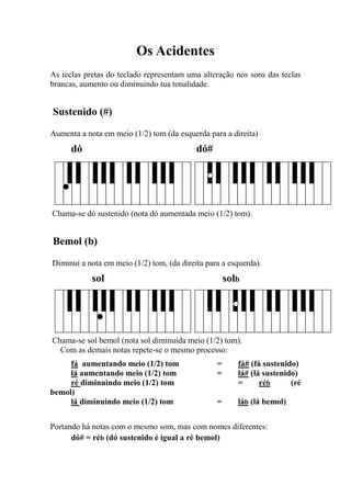 Os Acidentes 
As teclas pretas do teclado representam uma alteração nos sons das teclas brancas, aumento ou diminuindo tua tonalidade. 
Sustenido (#) 
Aumenta a nota em meio (1/2) tom (da esquerda para a direita) 
dó dó# 
Chama-se dó sustenido (nota dó aumentada meio (1/2) tom). 
Bemol (b) 
Diminui a nota em meio (1/2) tom, (da direita para a esquerda). 
sol solb 
Chama-se sol bemol (nota sol diminuída meio (1/2) tom). 
Com as demais notas repete-se o mesmo processo: 
fá aumentando meio (1/2) tom = fá# (fá sustenido) 
lá aumentando meio (1/2) tom = lá# (lá sustenido) 
ré diminuindo meio (1/2) tom = réb (ré bemol) 
lá diminuindo meio (1/2) tom = láb (lá bemol) 
Portando há notas com o mesmo som, mas com nomes diferentes: 
dó# = réb (dó sustenido é igual a ré bemol) 
 