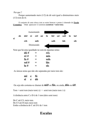 Por que ? 
Porque aumentando meio (1/2) de dó será igual a diminuirmos meio (1/2) tom de ré. 
O conjunto de uma oitava com as notas brancas e pretas é chamado de Escala Cromática. Onde aparecem 12 semitons (semitom = meio tom). 
Aumentando 
dó dó# ré ré# mi fá fá# sol sol# lá la# si 
réb mib solb láb sib 
Diminuindo 
Note que há uma igualdade no som de algumas notas: 
dó # = réb 
ré # = mib 
fa # = solb 
sol # = láb 
la # = sib 
As únicas notas que não são separadas por meio tom são: 
mi e fá 
si e dó 
Ou seja não costuma-se chamar de mi# ou fáb, ou ainda, dób ou si#. 
Tom = semi tom (meio tom(½)) + semi tom (meio tom (½)) 
A distância entre C e D é de 1 tom (dois semi tons) 
De C até C#, meio tom. 
De C# até D mais meio tom 
Então a distância de C até D é de 1 tom 
Escalas 
 