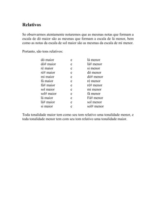 Relativos 
Se observarmos atentamente notaremos que as mesmas notas que formam a escala de dó maior são as mesmas que formam a escala de lá menor, bem como as notas da escala de sol maior são as mesmas da escala de mi menor. 
Portanto, são tons relativos: 
dó maior e lá menor 
dó# maior e lá# menor 
ré maior e si menor 
ré# maior e dó menor 
mi maior e dó# menor 
fá maior e ré menor 
fá# maior e ré# menor 
sol maior e mi menor 
sol# maior e fá menor 
lá maior e Fá# menor 
lá# maior e sol menor 
si maior e sol# menor 
Toda tonalidade maior tem como seu tom relativo uma tonalidade menor, e toda tonalidade menor tem com seu tom relativo uma tonalidade maior. 
 