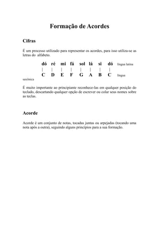 Formação de Acordes 
Cifras 
É um processo utilizado para representar os acordes, para isso utiliza-se as letras do alfabeto. 
dó ré mi fá sol lá si dó língua latina 
C D E F G A B C língua saxônica 
É muito importante ao principiante reconhece-las em qualquer posição do teclado, descartando qualquer opção de escrever ou colar seus nomes sobre as teclas. 
Acorde 
Acorde é um conjunto de notas, tocadas juntas ou arpejadas (tocando uma nota após a outra), seguindo alguns princípios para a sua formação. 
 