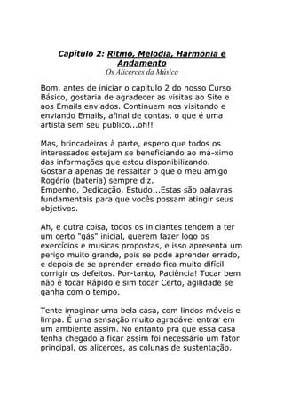 Capítulo 2: Ritmo, Melodia, Harmonia e Andamento Os Alicerces da Música 
Bom, antes de iniciar o capitulo 2 do nosso Curso Básico, gostaria de agradecer as visitas ao Site e aos Emails enviados. Continuem nos visitando e enviando Emails, afinal de contas, o que é uma artista sem seu publico...oh!! Mas, brincadeiras à parte, espero que todos os interessados estejam se beneficiando ao má-ximo das informações que estou disponibilizando. Gostaria apenas de ressaltar o que o meu amigo Rogério (bateria) sempre diz. Empenho, Dedicação, Estudo...Estas são palavras fundamentais para que vocês possam atingir seus objetivos. Ah, e outra coisa, todos os iniciantes tendem a ter um certo "gás" inicial, querem fazer logo os exercícios e musicas propostas, e isso apresenta um perigo muito grande, pois se pode aprender errado, e depois de se aprender errado fica muito difícil corrigir os defeitos. Por-tanto, Paciência! Tocar bem não é tocar Rápido e sim tocar Certo, agilidade se ganha com o tempo. Tente imaginar uma bela casa, com lindos móveis e limpa. É uma sensação muito agradável entrar em um ambiente assim. No entanto pra que essa casa tenha chegado a ficar assim foi necessário um fator principal, os alicerces, as colunas de sustentação.  