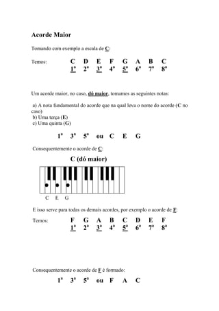 Acorde Maior 
Tomando com exemplo a escala de C: 
Temos: C D E F G A B C 
1a 2a 3a 4a 5a 6a 7a 8a 
Um acorde maior, no caso, dó maior, tomamos as seguintes notas: 
a) A nota fundamental do acorde que na qual leva o nome do acorde (C no caso) 
b) Uma terça (E) 
c) Uma quinta (G) 
1a 3a 5a ou C E G 
Consequentemente o acorde de C: 
C (dó maior) 
C E G 
E isso serve para todas os demais acordes, por exemplo o acorde de F: 
Temos: F G A B C D E F 
1a 2a 3a 4a 5a 6a 7a 8a 
Consequentemente o acorde de F é formado: 
1a 3a 5a ou F A C  