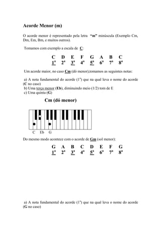 Acorde Menor (m) 
O acorde menor é representado pela letra “m” minúscula (Exemplo Cm, Dm, Em, Bm, e muitos outros). 
Tomamos com exemplo a escala de C: 
C D E F G A B C 
1a 2a 3a 4a 5a 6a 7a 8a 
Um acorde maior, no caso Cm (dó menor),tomamos as seguintes notas: 
a) A nota fundamental do acorde (1a) que na qual leva o nome do acorde (C no caso) 
b) Uma terça menor (Eb), diminuindo meio (1/2) tom de E 
c) Uma quinta (G) 
Cm (dó menor) 
C Eb G 
Do mesmo modo acontece com o acorde de Gm (sol menor): 
G A B C D E F G 
1a 2a 3a 4a 5a 6a 7a 8a 
a) A nota fundamental do acorde (1a) que na qual leva o nome do acorde (G no caso)  