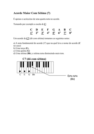 Acorde Maior Com Sétima (7) 
É apenas o acréscimo de uma quarta nota no acorde. 
Tomando por exemplo a escala de C: 
C D E F G A B C 
1a 2a 3a 4a 5a 6a 7a 8a 
Um acorde de C7 (dó com sétima) tomamos as seguintes notas: 
a) A nota fundamental do acorde (1a) que na qual leva o nome do acorde (C no caso) 
b) Uma terça (E), 
c) Uma quinta (G) 
d) Uma sétima (Bb), a sétima nota diminuindo meio tom. 
C7 (dó com sétima) 
C E G Bb 
Esta nota 
(Bb)  