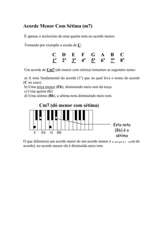 Acorde Menor Com Sétima (m7) 
É apenas o acréscimo de uma quarta nota no acorde menor. 
Tomando por exemplo a escala de C: 
C D E F G A B C 
1a 2a 3a 4a 5a 6a 7a 8a 
Um acorde de Cm7 (dó menor com sétima) tomamos as seguintes notas: 
a) A nota fundamental do acorde (1a) que na qual leva o nome do acorde (C no caso) 
b) Uma terça menor (Eb), diminuindo meio tom da terça. 
c) Uma quinta (G) 
d) Uma sétima (Bb), a sétima nota diminuindo meio tom. 
Cm7 (dó menor com sétima) 
C Eb G Bb 
O que diferencia um acorde maior de um acorde menor é a terça (3a nota do acorde), no acorde menor ela é diminuída meio tom. 
Esta nota 
(Bb) é a sétima  