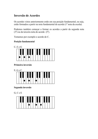 Inversão de Acordes 
Os acordes vistos anteriormente estão em sua posição fundamental, ou seja, estão formados a partir na nota fundamental do acorde (1a nota da escala). 
Podemos também começar a formar os acordes a partir da segunda nota (3a) ou da terceira nota do acorde (5a). 
Tomamos por exemplo o acorde de C. 
Posição fundamental 
C, E e G 
Primeira inversão 
E, G e C 
Segunda inversão 
G, C e E 
 