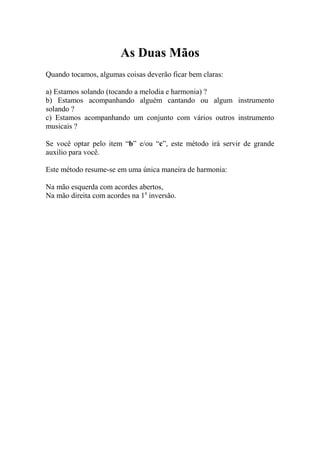 As Duas Mãos 
Quando tocamos, algumas coisas deverão ficar bem claras: 
a) Estamos solando (tocando a melodia e harmonia) ? 
b) Estamos acompanhando alguém cantando ou algum instrumento solando ? 
c) Estamos acompanhando um conjunto com vários outros instrumento musicais ? 
Se você optar pelo item “b” e/ou “c”, este método irá servir de grande auxilio para você. 
Este método resume-se em uma única maneira de harmonia: 
Na mão esquerda com acordes abertos, 
Na mão direita com acordes na 1a inversão. 
 