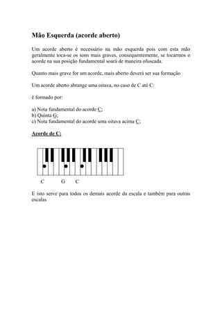 Mão Esquerda (acorde aberto) 
Um acorde aberto é necessário na mão esquerda pois com esta mão geralmente toca-se os sons mais graves, consequentemente, se tocarmos o acorde na sua posição fundamental soará de maneira ofuscada. 
Quanto mais grave for um acorde, mais aberto deverá ser sua formação 
Um acorde aberto abrange uma oitava, no caso de C até C: 
é formado por: 
a) Nota fundamental do acorde C; 
b) Quinta G; 
c) Nota fundamental do acorde uma oitava acima C; 
Acorde de C: 
C G C 
E isto serve para todos os demais acorde da escala e também para outras escalas 
 