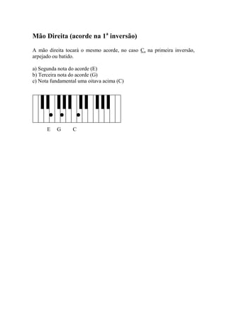 Mão Direita (acorde na 1a inversão) 
A mão direita tocará o mesmo acorde, no caso C, na primeira inversão, arpejado ou batido. 
a) Segunda nota do acorde (E) 
b) Terceira nota do acorde (G) 
c) Nota fundamental uma oitava acima (C) 
E G C 
 