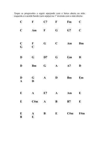 Toque as progressões a seguir arpejando com o baixo aberto na mão esquerda e o acorde batido (sem arpejo) na 1a inversão com a mão direita: 
C F C7 F Fm C 
C Am F G G7 C 
C F G C Am Dm 
G C 
D G D7 G Gm D 
D Bm G A A7 D 
D G A D Bm Em 
A D 
E A E7 A Am E 
E C#m A B B7 E 
E A B E C#m F#m 
B E 
 