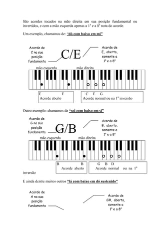 São acordes tocados na mão direita em sua posição fundamental ou invertidos, e com a mão esquerda apenas a 1a e a 8a nota do acorde. 
Um exemplo, chamamos de: “dó com baixo em mi” 
C/E 
mão esquerda mão direita 
E E C E G 
Acorde aberto Acorde normal ou na 1a inversão 
Outro exemplo: chamamos de “sol com baixo em si” 
G/B 
mão esquerda mão direita 
B B G B D 
Acorde aberto Acorde normal ou na 1a inversão 
E ainda dentre muitos outros “lá com baixo em dó sustenido” 
Acorde de 
C na sua posição fundamental 
Acorde de E, aberto, somente a 1a e a 8a nota do 
Acorde de 
G na sua posição fundamental 
Acorde de B, aberto, somente a 1a e a 8a nota do 
Acorde de C#, aberto, somente a 1a e a 8a nota do 
Acorde de 
A na sua posição fundamental  