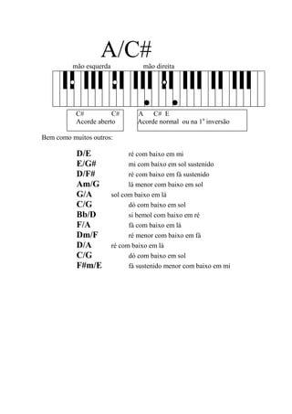 A/C# 
mão esquerda mão direita 
C# C# A C# E 
Acorde aberto Acorde normal ou na 1a inversão 
Bem como muitos outros: 
D/E ré com baixo em mi 
E/G# mi com baixo em sol sustenido 
D/F# ré com baixo em fá sustenido 
Am/G lá menor com baixo em sol 
G/A sol com baixo em lá 
C/G dó com baixo em sol 
Bb/D si bemol com baixo em ré 
F/A fá com baixo em lá 
Dm/F ré menor com baixo em fá 
D/A ré com baixo em lá 
C/G dó com baixo em sol 
F#m/E fá sustenido menor com baixo em mi 
 