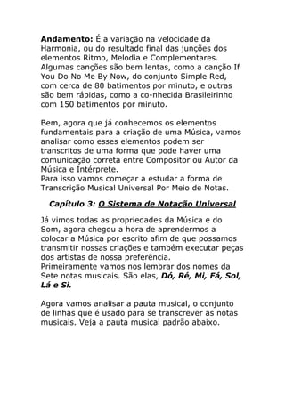 Andamento: É a variação na velocidade da Harmonia, ou do resultado final das junções dos elementos Ritmo, Melodia e Complementares. Algumas canções são bem lentas, como a canção If You Do No Me By Now, do conjunto Simple Red, com cerca de 80 batimentos por minuto, e outras são bem rápidas, como a co-nhecida Brasileirinho com 150 batimentos por minuto. Bem, agora que já conhecemos os elementos fundamentais para a criação de uma Música, vamos analisar como esses elementos podem ser transcritos de uma forma que pode haver uma comunicação correta entre Compositor ou Autor da Música e Intérprete. Para isso vamos começar a estudar a forma de Transcrição Musical Universal Por Meio de Notas. 
Capítulo 3: O Sistema de Notação Universal 
Já vimos todas as propriedades da Música e do Som, agora chegou a hora de aprendermos a colocar a Música por escrito afim de que possamos transmitir nossas criações e também executar peças dos artistas de nossa preferência. Primeiramente vamos nos lembrar dos nomes da Sete notas musicais. São elas, Dó, Ré, Mi, Fá, Sol, Lá e Si. Agora vamos analisar a pauta musical, o conjunto de linhas que é usado para se transcrever as notas musicais. Veja a pauta musical padrão abaixo.  