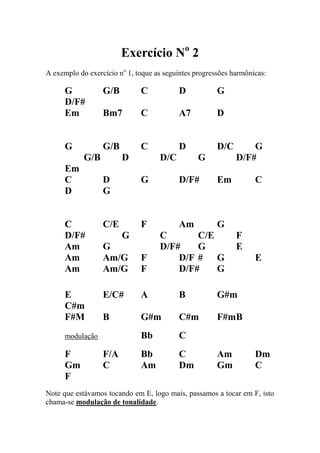 Exercício No 2 
A exemplo do exercício no 1, toque as seguintes progressões harmônicas: 
G G/B C D G D/F# 
Em Bm7 C A7 D 
G G/B C D D/C G G/B D D/C G D/F# Em 
C D G D/F# Em C 
D G 
C C/E F Am G D/F# G C C/E F Am G D/F# G E Am Am/G F D/F # G E Am Am/G F D/F# G 
E E/C# A B G#m C#m 
F#M B G#m C#m F#m B 
modulação Bb C 
F F/A Bb C Am Dm 
Gm C Am Dm Gm C 
F 
Note que estávamos tocando em E, logo mais, passamos a tocar em F, isto chama-se modulação de tonalidade.  