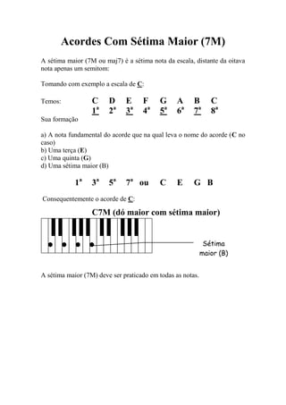 Acordes Com Sétima Maior (7M) 
A sétima maior (7M ou maj7) é a sétima nota da escala, distante da oitava nota apenas um semitom: 
Tomando com exemplo a escala de C: 
Temos: C D E F G A B C 
1a 2a 3a 4a 5a 6a 7a 8a 
Sua formação 
a) A nota fundamental do acorde que na qual leva o nome do acorde (C no caso) 
b) Uma terça (E) 
c) Uma quinta (G) 
d) Uma sétima maior (B) 
1a 3a 5a 7a ou C E G B 
Consequentemente o acorde de C: 
C7M (dó maior com sétima maior) 
A sétima maior (7M) deve ser praticado em todas as notas. 
Sétima maior (B)  