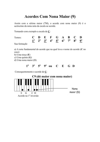 Acordes Com Nona Maior (9) 
Assim com a sétima maior (7M), o acorde com nona maior (9) é o acréscimo da nona nota da escala ao acorde. 
Tomando com exemplo a escala de C: 
Temos: C D E F G A B C D 
1a 2a 3a 4a 5a 6a 7a 8a 9a 
Sua formação 
a) A nota fundamental do acorde que na qual leva o nome do acorde (C no caso) 
b) Uma terça (E) 
c) Uma quinta (G) 
d) Uma nona maior (D) 
1a 3a 5a 9a ou C E G D 
Consequentemente o acorde de C: 
C9 (dó maior com nona maior) 
E G C D 
Acorde na 1a inversão 
Nona maior (D)  