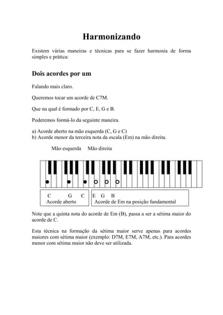 Harmonizando 
Existem várias maneiras e técnicas para se fazer harmonia de forma simples e prática: 
Dois acordes por um 
Falando mais claro. 
Queremos tocar um acorde de C7M. 
Que na qual é formado por C, E, G e B. 
Poderemos formá-lo da seguinte maneira. 
a) Acorde aberto na mão esquerda (C, G e C) 
b) Acorde menor da terceira nota da escala (Em) na mão direita. 
Mão esquerda Mão direita 
C G C E G B 
Acorde aberto Acorde de Em na posição fundamental 
Note que a quinta nota do acorde de Em (B), passa a ser a sétima maior do acorde de C. 
Esta técnica na formação da sétima maior serve apenas para acordes maiores com sétima maior (exemplo: D7M, E7M, A7M, etc.). Para acordes menor com sétima maior não deve ser utilizada.  
