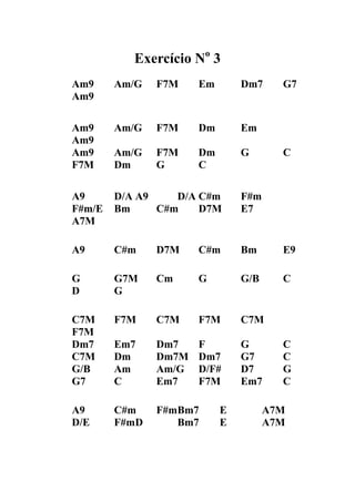 Exercício No 3 
Am9 Am/G F7M Em Dm7 G7 
Am9 
Am9 Am/G F7M Dm Em Am9 
Am9 Am/G F7M Dm G C 
F7M Dm G C 
A9 D/A A9 D/A C#m F#m 
F#m/E Bm C#m D7M E7 A7M 
A9 C#m D7M C#m Bm E9 
G G7M Cm G G/B C 
D G 
C7M F7M C7M F7M C7M F7M 
Dm7 Em7 Dm7 F G C 
C7M Dm Dm7M Dm7 G7 C 
G/B Am Am/G D/F# D7 G 
G7 C Em7 F7M Em7 C 
A9 C#m F#m Bm7 E A7M 
D/E F#m D Bm7 E A7M 
 