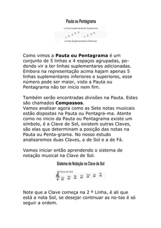 Como vimos a Pauta ou Pentagrama é um conjunto de 5 linhas e 4 espaços agrupadas, po- dendo vir a ter linhas suplementares adicionadas. Embora na representação acima hajam apenas 5 linhas suplementares inferiores e superiores, esse número pode ser maior, visto a Pauta ou Pentagrama não ter inicio nem fim. Também serão encontradas divisões na Pauta. Estes são chamados Compassos. Vamos analisar agora como as Sete notas musicais estão dispostas na Pauta ou Pentagra-ma. Atente como no inicio da Pauta ou Pentagrama existe um símbolo, é a Clave de Sol, existem outras Claves, são elas que determinam a posição das notas na Pauta ou Penta-grama. No nosso estudo analisaremos duas Claves, a de Sol e a de Fá. Vamos iniciar então aprendendo o sistema de notação musical na Clave de Sol. 
Note que a Clave começa na 2 º Linha, é ali que está a nota Sol, se desejar continuar as no-tas é só seguir a ordem.  