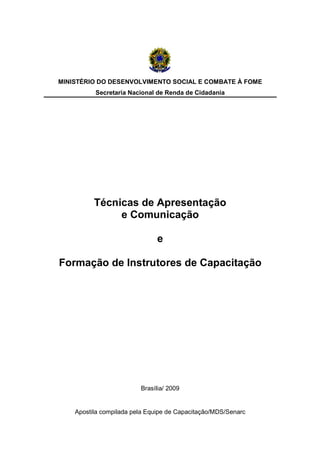 Apostila compilada pela Equipe de Capacitação/MDS/Senarc
MINISTÉRIO DO DESENVOLVIMENTO SOCIAL E COMBATE À FOME
Secretaria Nacional de Renda de Cidadania
Técnicas de Apresentação
e Comunicação
e
Formação de Instrutores de Capacitação
Brasília/ 2009
 