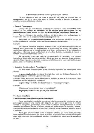 2 - Elementos narrativos básicos: personagens e enredo
      Os dois elementos sem os quais a narração não pode se articular são os
personagens, isto é, os seres que vivem a história narrada, e também o enredo: o
encadeamento de ações que a estrutura.


!   Tipos de Personagens
         Você já sabe que normalmente o enredo de uma história se baseia num conflito. Pode
tratar-se de um conflito de interesses ou de desejos entre personagens, do (s)
personagem (ns) com o mundo, ou, ainda, do (s) personagem (ns) consigo mesmo (s).
      Para a montagem do conflito, dividimos os personagens em protagonistas e.
Geralmente, estes são os personagens chamados de principais.
         Além deles, há os personagens-ajudantes, que auxiliam na percepção do tipo de
conflito, dos jogos de interesses, enfim, dos elementos estruturais da história.
Exemplo:
       Em Caso de Secretária, a narrativa se estrutura em função de um suposto conflito de
desejos entre protagonista (o aniversariante) e antagonistas (a família). No entanto no
desfecho percebemos que na verdade se trata tanto de um conflito quanto de um antagonismo
aparentes, e não reais, o que contribui com o comentado desfecho inesperado da história e
também com seu tom de leveza e humor.
         Tal percepção ocorre por meio do comportamento da secretária, que primeiro
intensifica e depois dilui o pretenso conflito... Ela é, portanto, um exemplo de personagem-
ajudante. Repare que a menção desta personagem no título do conto sugere a importância que
possui, para a compreensão da história.


!   Modos de Apresentação de Personagens
            Há dois modos clássicos pelos quais o narrador apresenta os personagens numa
história:
        a apresentação direta; através da descrição (que pode ser de traços físicos e/ou de
traços psicológicos: sentimentos, pensamentos etc)
Exemplo: Foram ao drinque, ele recuperou não só a alegria de viver e de fazer anos, como
começou a fazê-los pelo avesso, remoçando.
            a apresentação indireta, através de falas e de ações dos personagens.
Exemplo:
            ‘O senhor vai comemorar em casa ou numa boate?'
            Engasgado, confessou-lhe que em parte nenhuma.


Conclusão Importante
A Verossimilhança na Apresentação de Personagens
        Numa narrativa bem construída como a que estamos comentando, percebemos que os
personagens possuem uma história além daquela que conhecemos por meio da matéria
narrada. O protagonista, por exemplo, refere-se no 1° parágrafo a comportamentos da família
anteriores ao momento em que se inicia a história (Foi trombudo para o escritório.) No final,
ficamos imaginando sua expressão de surpresa e talvez de um certo vexame, enquanto recebe
a surpresa...
         Assim, para tomar mais bem escrita e verossímil a história que vamos contar, devemos
tentar inseri-la no conhecimento que temos do mundo, imaginando como nossos personagens
eram antes do conflito que pretendemos elaborar, e também como seriam após a última linha
do texto...




                                                21
 