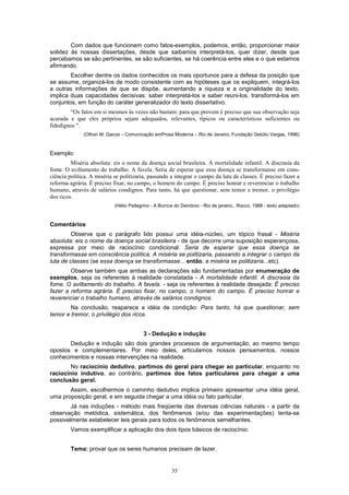 Com dados que funcionem como fatos-exemplos, podemos, então, proporcionar maior
solidez às nossas dissertações, desde que saibamos interpretá-los, quer dizer, desde que
percebamos se são pertinentes, se são suficientes, se há coerência entre eles e o que estamos
afirmando.
        Escolher dentre os dados conhecidos os mais oportunos para a defesa da posição que
se assume, organizá-los de modo consistente com as hipóteses que os expliquem, integrá-los
a outras informações de que se dispõe, aumentando a riqueza e a originalidade do texto,
implica duas capacidades decisivas: saber interpretá-los e saber reuni-los, transformá-los em
conjuntos, em função do caráter generalizador do texto dissertativo.
        “Os fatos em si mesmos às vezes não bastam: para que provem é preciso que sua observação seja
acurada e que eles próprios sejam adequados, relevantes, típicos ou característicos suficientes ou
fidedignos ".
              (Othon M. Garcia – Comunicação emProsa Moderna – Rio de Janeiro, Fundação Getúlio Vargas, 1996)



Exemplo:
         Miséria absoluta: eis o nome da doença social brasileira. A mortalidade infantil. A discrasia da
fome. O aviltamento do trabalho. A favela. Seria de esperar que essa doença se transformasse em cons-
ciência política. A miséria se politizaria, passando a integrar o campo da luta de classes. É preciso fazer a
reforma agrária. É preciso fixar, no campo, o homem do campo. É preciso honrar e reverenciar o trabalho
humano, através de salários condignos. Para tanto, há que questionar, sem temor e tremor, o privilégio
dos ricos.
                            (Hélio Pellegrino - A Burrice do Demônio - Rio de janeiro,. Rocco, 1988 - texto adaptado)



Comentários
         Observe que o parágrafo lido possui uma idéia-núcleo, um tópico frasal - Miséria
absoluta: eis o nome da doença social brasileira - de que decorre uma suposição esperançosa,
expressa por meio de raciocínio condicional: Seria de esperar que essa doença se
transformasse em consciência política. A miséria se politizaria, passando a integrar o campo da
luta de classes (se essa doença se transformasse... então, a miséria se politizaria...etc).
        Observe também que ambas as declarações são fundamentadas por enumeração de
exemplos, seja os referentes à realidade constatada - A mortalidade infantil. A discrasia da
fome. O aviltamento do trabalho. A favela. - seja os referentes à realidade desejada: É preciso
fazer a reforma agrária. É preciso fixar, no campo, o homem do campo. É preciso honrar e
reverenciar o trabalho humano, através de salários condignos.
        Na conclusão, reaparece a idéia de condição: Para tanto, há que questionar, sem
temor e tremor, o privilégio dos ricos.


                                         3 - Dedução e indução
       Dedução e indução são dois grandes processos de argumentação, ao mesmo tempo
opostos e complementares. Por meio deles, articulamos nossos pensamentos, nossos
conhecimentos e nossas intervenções na realidade.
        No raciocínio dedutivo, partimos do geral para chegar ao particular, enquanto no
raciocínio indutivo, ao contrário, partimos dos fatos particulares para chegar a uma
conclusão geral.
       Assim, escolhermos o caminho dedutivo implica primeiro apresentar uma idéia geral,
uma proposição geral, e em seguida chegar a uma idéia ou fato particular.
        Já nas induções - método mais freqüente das diversas ciências naturais - a partir da
observação metódica, sistemática, dos fenômenos (e/ou das experimentações) tenta-se
possivelmente estabelecer leis gerais para todos os fenômenos semelhantes.
         Vamos exemplificar a aplicação dos dois tipos básicos de raciocínio:


         Tema: provar que os seres humanos precisam de lazer.


                                                       35
 