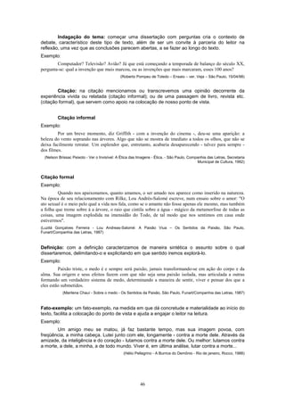 Indagação do tema: começar uma dissertação com perguntas cria o contexto de
debate, característico deste tipo de texto, além de ser um convite à parceria do leitor na
reflexão, uma vez que as conclusões parecem abertas, a se fazer ao longo do texto.
Exemplo:
        Computador? Televisão? Avião? Já que está começando a temporada de balanço do século XX,
pergunta-se: qual a invenção que mais marcou, ou as invenções que mais marcaram, esses 100 anos?
                                             (Roberto Pompeu de Toledo – Ensaio – ver. Veja – São Paulo, 15/04/98)


        Citação: na citação mencionamos ou transcrevemos uma opinião decorrente da
experiência vivida ou relatada (citação informal); ou de uma passagem de livro, revista etc.
(citação formal), que servem como apoio na colocação de nosso ponto de vista.


        Citação informal
Exemplo:
         Por um breve momento, diz Griffith - com a invenção do cinema -, deu-se uma aparição: a
beleza do vento soprando nas árvores. Algo que não se mostra de imediato a todos os olhos, que não se
deixa facilmente retratar. Um esplendor que, entretanto, acabaria desaparecendo - talvez para sempre -
dos filmes.
 (Nelson Brissac Peixoto - Ver o Invisível: A Ética das Imagens - Ética, - São Paulo, Companhia das Letras, Secretaria
                                                                                          Municipal de Cultura, 1992)



Citação formal
Exemplo:
         Quando nos apaixonamos, quanto amamos, o ser amado nos aparece como inserido na natureza.
Na época de seu relacionamento com Rilke, Lou Andrés-Salomé escreve, num ensaio sobre o amor: "O
ato sexual é o meio pelo qual a vida nos fala, como se o amante não fosse apenas ele mesmo, mas também
a folha que treme sobre á a árvore, o raio que cintila sobre a água - mágico da metamorfose de todas as
coisas, uma imagem explodida na imensidão do Todo, de tal modo que nos sentimos em casa onde
estivermos".
(Luzilá Gonçalves Ferreira - Lou Andreas-Salomé: A Paixão Viua – Os Sentidos da Paixão, São Paulo,
Funart/Companhia das Letras, 1987)



Definição: com a definição caracterizamos de maneira sintética o assunto sobre o qual
dissertaremos, delimitando-o e explicitando em que sentido iremos explorá-lo.
Exemplo:
         Paixão triste, o medo é e sempre será paixão, jamais transformando-se em ação do corpo e da
alma. Sua origem e seus efeitos fazem com que não seja uma paixão isolada, mas articulada a outras
formando um verdadeiro sistema de medo, determinando a maneira de sentir, viver e pensar dos que a
eles estão submetidos.
           (Marilena Chauí - Sobre o medo - Os Sentidos da Paixão, São Paulo, Funart/Companhia das Letras, 1987)



Fato-exemplo: um fato-exemplo, na medida em que dá concretude e materialidade ao início do
texto, facilita a colocação do ponto de vista e ajuda a engajar o leitor na leitura.
Exemplo:
        Um amigo meu se matou, já faz bastante tempo, mas sua imagem povoa, com
freqüência, a minha cabeça. Lutei junto com ele, longamente - contra a morte dele. Através da
amizade, da inteligência e do coração - lutamos contra a morte dele. Ou melhor: lutamos contra
a morte, a dele, a minha, a de todo mundo. Viver é, em última análise, lutar contra a morte...
                                               (Hélio Pellegrino - A Burrice do Demônio - Rio de janeiro, Rocco, 1988)




                                                        46
 