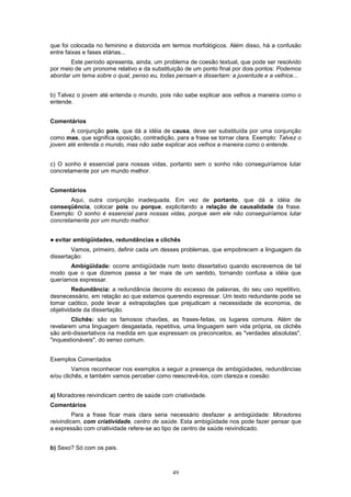 que foi colocada no feminino e distorcida em termos morfológicos. Além disso, há a confusão
entre faixas e fases etárias...
       Este período apresenta, ainda, um problema de coesão textual, que pode ser resolvido
por meio de um pronome relativo e da substituição de um ponto final por dois pontos: Podemos
abordar um tema sobre o qual, penso eu, todas pensam e dissertam: a juventude e a velhice...


b) Talvez o jovem até entenda o mundo, pois não sabe explicar aos velhos a maneira como o
entende.


Comentários
       A conjunção pois, que dá a idéia de causa, deve ser substituída por uma conjunção
como mas, que significa oposição, contradição, para a frase se tornar clara. Exemplo: Talvez o
jovem até entenda o mundo, mas não sabe explicar aos velhos a maneira como o entende.


c) O sonho é essencial para nossas vidas, portanto sem o sonho não conseguiríamos lutar
concretamente por um mundo melhor.


Comentários
       Aqui, outra conjunção inadequada. Em vez de portanto, que dá a idéia de
conseqüência, colocar pois ou porque, explicitando a relação de causalidade da frase.
Exemplo: O sonho é essencial para nossas vidas, porque sem ele não conseguiríamos lutar
concretamente por um mundo melhor.


!   evitar ambigüidades, redundâncias e clichês
        Vamos, primeiro, definir cada um desses problemas, que empobrecem a linguagem da
dissertação:
       Ambigüidade: ocorre ambigüidade num texto dissertativo quando escrevemos de tal
modo que o que dizemos passa a ter mais de um sentido, tornando confusa a idéia que
queríamos expressar.
         Redundância: a redundância decorre do excesso de palavras, do seu uso repetitivo,
desnecessário, em relação ao que estamos querendo expressar. Um texto redundante pode se
tomar caótico, pode levar a extrapolações que prejudicam a necessidade de economia, de
objetividade da dissertação.
        Clichês: são os famosos chavões, as frases-feitas, os lugares comuns. Além de
revelarem uma linguagem desgastada, repetitiva, uma linguagem sem vida própria, os clichês
são anti-dissertativos na medida em que expressam os preconceitos, as "verdades absolutas",
"inquestionáveis", do senso comum.


Exemplos Comentados
         Vamos reconhecer nos exemplos a seguir a presença de ambigüidades, redundâncias
e/ou clichês, e também vamos perceber como reescrevê-los, com clareza e coesão:


a) Moradores reivindicam centro de saúde com criatividade.
Comentários
         Para a frase ficar mais clara seria necessário desfazer a ambigüidade: Moradores
reivindicam, com criatividade, centro de saúde. Esta ambigüidade nos pode fazer pensar que
a expressão com criatividade refere-se ao tipo de centro de saúde reivindicado.


b) Sexo? Só com os pais.



                                             49
 