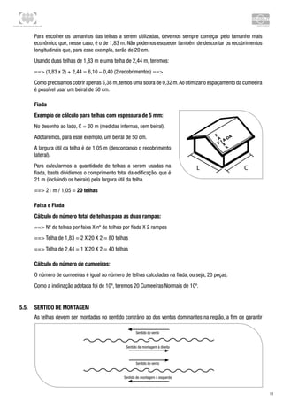 Centro de Treinamento Brasilit
11
Para escolher os tamanhos das telhas a serem utilizadas, devemos sempre começar pelo tamanho mais
econômico que, nesse caso, é o de 1,83 m. Não podemos esquecer também de descontar os recobrimentos
longitudinais que, para esse exemplo, serão de 20 cm.
Usando duas telhas de 1,83 m e uma telha de 2,44 m, teremos:
== (1,83 x 2) + 2,44 = 6,10 – 0,40 (2 recobrimentos) ==
Como precisamos cobrir apenas 5,38 m,temos uma sobra de 0,32 m.Ao otimizar o espaçamento da cumeeira
é possível usar um beiral de 50 cm.
Fiada
Exemplo de cálculo para telhas com espessura de 5 mm:
No desenho ao lado, C = 20 m (medidas internas, sem beiral).
Adotaremos, para esse exemplo, um beiral de 50 cm.
A largura útil da telha é de 1,05 m (descontando o recobrimento
lateral).
Para calcularmos a quantidade de telhas a serem usadas na
fiada, basta dividirmos o comprimento total da edificação, que é
21 m (incluindo os beirais) pela largura útil da telha.
== 21 m / 1,05 = 20 telhas		
Faixa e Fiada
Cálculo do número total de telhas para as duas rampas:
== Nº de telhas por faixa X nº de telhas por fiada X 2 rampas
== Telha de 1,83 = 2 X 20 X 2 = 80 telhas
== Telha de 2,44 = 1 X 20 X 2 = 40 telhas
Cálculo do número de cumeeiras:
O número de cumeeiras é igual ao número de telhas calculadas na fiada, ou seja, 20 peças.
Como a inclinação adotada foi de 10º, teremos 20 Cumeeiras Normais de 10º.
5.5.	 Sentido de montagem
As telhas devem ser montadas no sentido contrário ao dos ventos dominantes na região, a fim de garantir
 