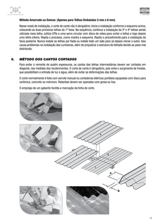 Centro de Treinamento Brasilit
13
2
1
b
a
3
4
Método Amarrado ou Damas: (Apenas para Telhas Onduladas 5 mm e 6 mm)
Nesse modo de instalação, o corte de canto não é obrigatório. Inicie a instalação conforme o esquema acima,
colocando as duas primeiras telhas da 1ª faixa. Na sequência, continue a instalação da 3ª e 4ª telhas sendo
utilizada meia telha, (utilize EPIs e uma serra circular com disco de videa para cortar a telha) e logo depois
uma telha inteira. Repita o processo, como mostra o esquema. Repita o procedimento para a instalação da
faixa posterior. Nunca instale as telhas por fiada ou instale todo um lado para só depois iniciar o outro. Isso
causa problemas na instalação das cumeeiras, além de prejudicar a estrutura do telhado devido ao peso mal
distribuído.
6.	 Método dos cantos cortados
Para evitar o remonte de quatro espessuras, os cantos das telhas intermediárias devem ser cortados em
diagonal, nas medidas dos recobrimentos. O corte de canto é obrigatório, pois evita o surgimento de frestas,
que possibilitam a entrada de luz e água, além de evitar as deformações das telhas.
O corte normalmente é feito com serrote manual ou cortadeiras elétricas portáteis equipadas com disco para
cerâmica, concreto ou mármore. Rebarbas devem ser aparadas com grosa ou lixa.
O emprego de um gabarito facilita a marcação da linha de corte.
 