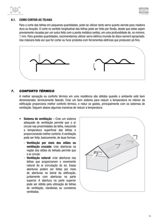 Centro de Treinamento Brasilit
14
7.	 Conforto térmico
A melhor sensação ou conforto térmico em uma residência são obtidos quando o ambiente está bem
dimensionado, termicamente falando. Criar um bom sistema para reduzir a temperatura no interior da
edificação proporciona melhor conforto térmico, e reduz os gastos, principalmente com os sistemas de
ventilação. Seguem abaixo algumas maneiras de reduzir a temperatura:
•	 Sistema de ventilação – Criar um sistema
adequado de ventilação permite que o ar
circule nas proximidades da telha, reduzindo
a temperatura superficial das telhas e
proporcionando melhor conforto.A ventilação
pode ser feita, basicamente, de duas formas:
-- Ventilação por meio dos oitões ou
ventilação cruzada: criar aberturas na
região dos oitões do telhado permite que
o ar circule.
-- Ventilação natural: criar aberturas nas
telhas que proporcionem o movimento
natural do ar (circulação do ar). Essas
aberturas podem ser feitas por meio
de aberturas no beiral da edificação,
juntamente com aberturas na parte
superior. A abertura na parte superior
pode ser obtida pela utilização de telhas
de ventilação, claraboias ou cumeeiras
ventiladas.
 
6.1.	 Como cortar as telhas
Para o corte das telhas em pequenas quantidades, pode-se utilizar tanto serra quanto serrote para madeira
dura ou torquês. O corte no sentido longitudinal das telhas pode ser feito por flexão, desde que estas sejam
previamente riscadas por um sulco feito com a ponta metálica (wídia), em uma profundidade de, no mínimo,
1 mm. Para grandes quantidades, recomendamos utilizar serra elétrica munida de disco esmeril apropriado.
Use máscara toda vez que for cortar ou furar produtos com ferramentas elétricas que produzam pó fino.
 