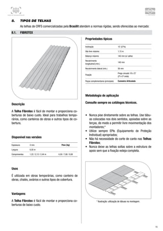Centro de Treinamento Brasilit
15
8.	 Tipos de telhas
As telhas de CRFS comercializadas pela Brasilit atendem a normas rígidas, sendo oferecidas ao mercado:
8.1.	 Fibrotex
Descrição
A Telha Fibrotex é fácil de montar e proporciona co-
berturas de baixo custo. Ideal para trabalhos tempo-
rários, como canteiros de obras e outros tipos de co-
bertura.
Disponível nas versões
Espessura 4 mm Peso (kg)
Largura 0,50 m
Comprimentos 1,22 / 2,13 / 2,44 m 4,50 / 7,80 / 9,00
Usos
É utilizada em obras temporárias, como canteiro de
obras, chalés, aviários e outros tipos de cobertura.
Vantagens
A Telha Fibrotex é fácil de montar e proporciona co-
berturas de baixo custo.
Propriedades típicas
Inclinação 15˚ (27%)
Vão livre máximo 1,15 m
Balanço máximo 140 mm (s/ calha)
Recobrimento 	
longitudinal (mín.)
140 mm
Recobrimento lateral (mín.) 56 mm
Fixação
Prego zincado 18 x 27 	
(2ª e 5ª onda)
Peças complementares (principais) Cumeeira Articulada
Metodologia de aplicação
Consulte sempre os catálogos técnicos.
•	 Nunca pise diretamente sobre as telhas. Use tábu-
as colocadas nos dois sentidos, apoiadas sobre as
terças, de modo a permitir livre movimentação dos
montadores;*
•	 Utilize sempre EPIs (Equipamento de Proteção
Individual) apropriados;
•	 Não há necessidade do corte de canto nas Telhas
Fibrotex;
•	 Nunca deixe as telhas soltas sobre a estrutura de
apoio sem que a fixação esteja completa.
* Ilustração: utilização de tábuas na montagem.
 