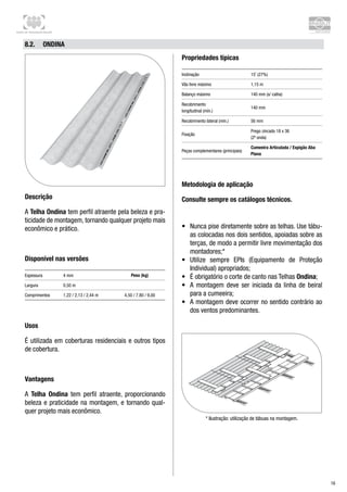 Centro de Treinamento Brasilit
16
8.2.	 Ondina
Descrição
A Telha Ondina tem perfil atraente pela beleza e pra-
ticidade de montagem, tornando qualquer projeto mais
econômico e prático.
Disponível nas versões
Espessura 4 mm Peso (kg)
Largura 0,50 m
Comprimentos 1,22 / 2,13 / 2,44 m 4,50 / 7,80 / 9,00
Usos
É utilizada em coberturas residenciais e outros tipos
de cobertura.
Vantagens
A Telha Ondina tem perfil atraente, proporcionando
beleza e praticidade na montagem, e tornando qual-
quer projeto mais econômico.
Propriedades típicas
Inclinação 15˚ (27%)
Vão livre máximo 1,15 m
Balanço máximo 140 mm (s/ calha)
Recobrimento 	
longitudinal (mín.)
140 mm
Recobrimento lateral (mín.) 56 mm
Fixação
Prego zincado 18 x 36 	
(2ª onda)
Peças complementares (principais)
Cumeeira Articulada / Espigão Aba
Plana
Metodologia de aplicação
Consulte sempre os catálogos técnicos.
•	 Nunca pise diretamente sobre as telhas. Use tábu-
as colocadas nos dois sentidos, apoiadas sobre as
terças, de modo a permitir livre movimentação dos
montadores;*
•	 Utilize sempre EPIs (Equipamento de Proteção
Individual) apropriados;
•	 É obrigatório o corte de canto nas Telhas Ondina;
•	 A montagem deve ser iniciada da linha de beiral
para a cumeeira;
•	 A montagem deve ocorrer no sentido contrário ao
dos ventos predominantes.
* Ilustração: utilização de tábuas na montagem.
 