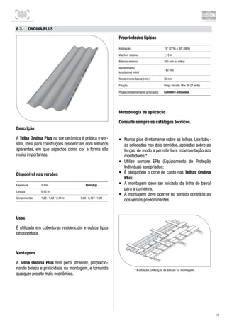 Centro de Treinamento Brasilit
17
8.3.	 Ondina Plus
Descrição
A Telha Ondina Plus na cor cerâmica é prática e ver-
sátil, ideal para construções residenciais com telhados
aparentes, em que aspectos como cor e forma são
muito importantes.
Disponível nas versões
Espessura 5 mm Peso (kg)
Largura 0,50 m
Comprimentos 1,22 / 1,83 / 2,44 m 5,60 / 8,40 / 11,20
Usos
É utilizada em coberturas residenciais e outros tipos
de cobertura.
Vantagens
A Telha Ondina Plus tem perfil atraente, proporcio-
nando beleza e praticidade na montagem, e tornando
qualquer projeto mais econômico.
Propriedades típicas
Inclinação 15° (27%) a 30° (58%)
Vão livre máximo 1,15 m
Balanço máximo 200 mm (s/ calha)
Recobrimento 	
longitudinal (mín.)
140 mm
Recobrimento lateral (mín.) 56 mm
Fixação Prego zincado 18 x 36 (2ª onda)
Peças complementares (principais) Cumeeira Articulada
Metodologia de aplicação
Consulte sempre os catálogos técnicos.
•	 Nunca pise diretamente sobre as telhas. Use tábu-
as colocadas nos dois sentidos, apoiadas sobre as
terças, de modo a permitir livre movimentação dos
montadores;*
•	 Utilize sempre EPIs (Equipamento de Proteção
Individual) apropriados;
•	 É obrigatório o corte de canto nas Telhas Ondina
Plus;
•	 A montagem deve ser iniciada da linha de beiral
para a cumeeira;
•	 A montagem deve ocorrer no sentido contrário ao
dos ventos predominantes.
* Ilustração: utilização de tábuas na montagem.
 