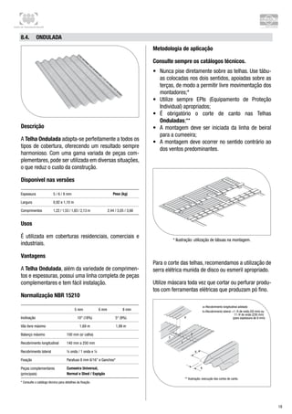 Centro de Treinamento Brasilit
18
8.4.	 Ondulada
Descrição
A Telha Ondulada adapta-se perfeitamente a todos os
tipos de cobertura, oferecendo um resultado sempre
harmonioso. Com uma gama variada de peças com-
plementares, pode ser utilizada em diversas situações,
o que reduz o custo da construção.
Disponível nas versões
Espessura 5 / 6 / 8 mm Peso (kg)
Largura 0,92 e 1,10 m
Comprimentos 1,22 / 1,53 / 1,83 / 2,13 m 2,44 / 3,05 / 3,66
Usos
É utilizada em coberturas residenciais, comerciais e
industriais.
Vantagens
A Telha Ondulada, além da variedade de comprimen-
tos e espessuras, possui uma linha completa de peças
complementares e tem fácil instalação.
Normalização NBR 15210
5 mm 6 mm 8 mm
Inclinação 10° (18%) 5° (9%)
Vão livre máximo 1,69 m 1,99 m
Balanço máximo 100 mm (s/ calha)
Recobrimento longitudinal 140 mm a 250 mm
Recobrimento lateral ¼ onda / 1 onda e ¼
Fixação Parafuso 8 mm 6/16” e Ganchos*
Peças complementares
(principais)
Cumeeira Universal,
Normal e Shed / Espigão
* Consulte o catálogo técnico para detalhes da fixação.
Metodologia de aplicação
Consulte sempre os catálogos técnicos.
•	 Nunca pise diretamente sobre as telhas. Use tábu-
as colocadas nos dois sentidos, apoiadas sobre as
terças, de modo a permitir livre movimentação dos
montadores;*
•	 Utilize sempre EPIs (Equipamento de Proteção
Individual) apropriados;
•	 É obrigatório o corte de canto nas Telhas
Onduladas;**
•	 A montagem deve ser iniciada da linha de beiral
para a cumeeira;
•	 A montagem deve ocorrer no sentido contrário ao
dos ventos predominantes.
* Ilustração: utilização de tábuas na montagem.
Para o corte das telhas, recomendamos a utilização de
serra elétrica munida de disco ou esmeril apropriado.
Utilize máscara toda vez que cortar ou perfurar produ-
tos com ferramentas elétricas que produzam pó fino.
=1 /4 de onda (50 mm) ou
11 /4 de onda (230 mm)
(para espessura de 6 mm)4
3
2
a
b
1
** Ilustração: execução dos cortes de canto.
 
