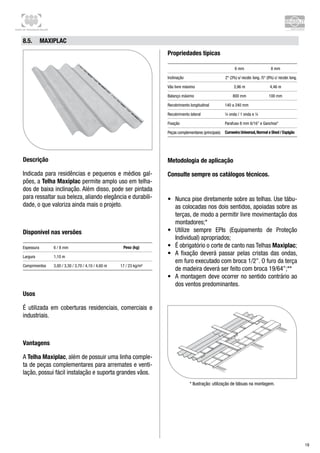 Centro de Treinamento Brasilit
19
8.5.	 Maxiplac
Descrição
Indicada para residências e pequenos e médios gal-
pões, a Telha Maxiplac permite amplo uso em telha-
dos de baixa inclinação. Além disso, pode ser pintada
para ressaltar sua beleza, aliando elegância e durabili-
dade, o que valoriza ainda mais o projeto.
Disponível nas versões
Espessura 6 / 8 mm Peso (kg)
Largura 1,10 m
Comprimentos 3,00 / 3,30 / 3,70 / 4,10 / 4,60 m 17 / 23 kg/m²
Usos
É utilizada em coberturas residenciais, comerciais e
industriais.
Vantagens
A Telha Maxiplac, além de possuir uma linha comple-
ta de peças complementares para arremates e venti-
lação, possui fácil instalação e suporta grandes vãos.
Propriedades típicas
6 mm 8 mm
Inclinação 2° (3%) s/ recobr. long. /5° (9%) c/ recobr. long.
Vão livre máximo 3,96 m 4,46 m
Balanço máximo 800 mm 100 mm
Recobrimento longitudinal 140 a 240 mm
Recobrimento lateral ¼ onda / 1 onda e ¼
Fixação Parafuso 8 mm 6/16” e Ganchos*
Peças complementares (principais) Cumeeira Universal,Normal e Shed / Espigão
Metodologia de aplicação
Consulte sempre os catálogos técnicos.
•	 Nunca pise diretamente sobre as telhas. Use tábu-
as colocadas nos dois sentidos, apoiadas sobre as
terças, de modo a permitir livre movimentação dos
montadores;*
•	 Utilize sempre EPIs (Equipamento de Proteção
Individual) apropriados;
•	 É obrigatório o corte de canto nas Telhas Maxiplac;
•	 A fixação deverá passar pelas cristas das ondas,
em furo executado com broca 1/2”. O furo da terça
de madeira deverá ser feito com broca 19/64”;**
•	 A montagem deve ocorrer no sentido contrário ao
dos ventos predominantes.
* Ilustração: utilização de tábuas na montagem.
 