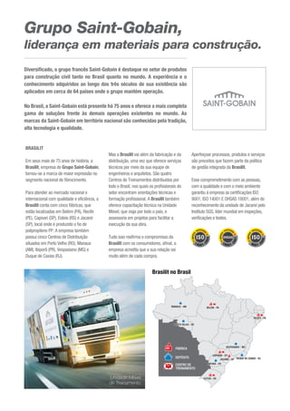 Grupo Saint-Gobain,
liderança em materiais para construção.
BRASILIT
Em seus mais de 75 anos de história, a
Brasilit, empresa do Grupo Saint-Gobain,
tornou-se a marca de maior expressão no
segmento nacional de fibrocimento.
Para atender ao mercado nacional e
internacional com qualidade e eficiência, a
Brasilit conta com cinco fábricas, que
estão localizadas em Belém (PA), Recife
(PE), Capivari (SP), Esteio (RS) e Jacareí
(SP), local onde é produzido o fio de
polipropileno PP. A empresa também
possui cinco Centros de Distribuição
situados em Porto Velho (RO), Manaus
(AM), Ibiporã (PR), Vespasiano (MG) e
Duque de Caxias (RJ).
Mas a Brasilit vai além da fabricação e da
distribuição, uma vez que oferece serviços
técnicos por meio da sua equipe de
engenheiros e arquitetos. São quatro
Centros de Treinamentos distribuídos por
todo o Brasil, nos quais os profissionais do
setor encontram orientações técnicas e
formação profissional. A Brasilit também
oferece capacitação técnica na Unidade
Móvel, que viaja por todo o país, e
assessoria em projetos para facilitar a
execução da sua obra.
Tudo isso reafirma o compromisso da
Brasilit com os consumidores, afinal, a
empresa acredita que a sua relação vai
muito além de cada compra.
Aperfeiçoar processos, produtos e serviços
são preceitos que fazem parte da política
de gestão integrada da Brasilit.
Esse comprometimento com as pessoas,
com a qualidade e com o meio ambiente
garantiu à empresa as certificações ISO
9001, ISO 14001 E OHSAS 18001, além do
reconhecimento da unidade de Jacareí pelo
Instituto SGS, líder mundial em inspeções,
verificações e testes.
Diversificado, o grupo francês Saint-Gobain é destaque no setor de produtos
para construção civil tanto no Brasil quanto no mundo. A experiência e o
conhecimento adquiridos ao longo dos três séculos de sua existência são
aplicados em cerca de 64 países onde o grupo mantém operação.
No Brasil, a Saint-Gobain está presente há 75 anos e oferece a mais completa
gama de soluções frente às demais operações existentes no mundo. As
marcas da Saint-Gobain em território nacional são conhecidas pela tradição,
alta tecnologia e qualidade.
Unidade Móvel
de Treinamento
FÁBRICA
DEPÓSITO
CENTRO DE
TREINAMENTO
Brasilit no Brasil
 