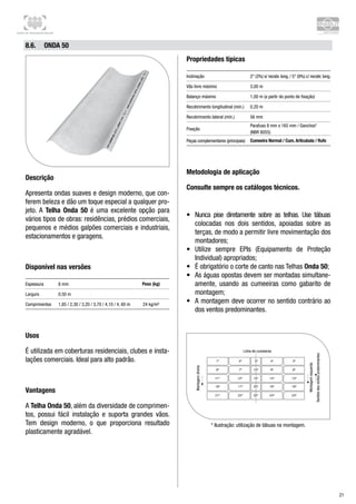 Centro de Treinamento Brasilit
21
8.6.	 Onda 50
Descrição
Apresenta ondas suaves e design moderno, que con-
ferem beleza e dão um toque especial a qualquer pro-
jeto. A Telha Onda 50 é uma excelente opção para
vários tipos de obras: residências, prédios comerciais,
pequenos e médios galpões comerciais e industriais,
estacionamentos e garagens.
Disponível nas versões
Espessura 8 mm Peso (kg)
Largura 0,50 m
Comprimentos 1,85 / 2,30 / 3,20 / 3,70 / 4,10 / 4, 60 m 24 kg/m²
Usos
É utilizada em coberturas residenciais, clubes e insta-
lações comerciais. Ideal para alto padrão.
Vantagens
A Telha Onda 50, além da diversidade de comprimen-
tos, possui fácil instalação e suporta grandes vãos.
Tem design moderno, o que proporciona resultado
plasticamente agradável.
Propriedades típicas
Inclinação 2° (3%) s/ recobr. long. / 5° (9%) c/ recobr. long.
Vão livre máximo 3,00 m
Balanço máximo 1,00 m (a partir do ponto de fixação)
Recobrimento longitudinal (mín.) 0,20 m
Recobrimento lateral (mín.) 56 mm
Fixação
Parafuso 8 mm x 165 mm / Ganchos*
(NBR 8055)
Peças complementares (principais) Cumeeira Normal / Cum. Articulada / Rufo
Metodologia de aplicação
Consulte sempre os catálogos técnicos.
•	 Nunca pise diretamente sobre as telhas. Use tábuas	
colocadas nos dois sentidos, apoiadas sobre as
terças, de modo a permitir livre movimentação dos
montadores;
•	 Utilize sempre EPIs (Equipamento de Proteção
Individual) apropriados;
•	 É obrigatório o corte de canto nas Telhas Onda 50;
•	 As águas opostas devem ser montadas simultane-
amente, usando as cumeeiras como gabarito de
montagem;
•	 A montagem deve ocorrer no sentido contrário ao
dos ventos predominantes.
* Ilustração: utilização de tábuas na montagem.
 