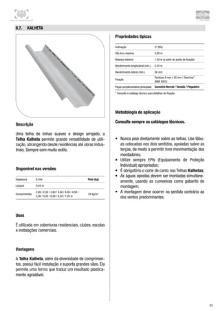 Centro de Treinamento Brasilit
23
8.7.	 Kalheta
Descrição
Uma telha de linhas suaves e design arrojado, a
Telha Kalheta permite grande versatilidade de utili-
zação, abrangendo desde residências até obras indus-
triais. Sempre com muito estilo.
Disponível nas versões
Espessura 8 mm Peso (kg)
Largura 0,44 m
Comprimentos
2,00 / 2,50 / 3,00 / 3,60 / 4,00 / 4,50 /
5,00 / 5,50 / 6,00 / 6,50 / 7,20 m
24 kg/m²
Usos
É utilizada em coberturas residenciais, clubes, escolas
e instalações comerciais.
Vantagens
A Telha Kalheta, além da diversidade de comprimen-
tos, possui fácil instalação e suporta grandes vãos. Ela
permite uma forma que traduz um resultado plastica-
mente agradável.
Propriedades típicas
Inclinação 5° (9%)
Vão livre máximo 5,00 m
Balanço máximo 1,50 m (a partir do ponto de fixação)
Recobrimento longitudinal (mín.) 0,20 m
Recobrimento lateral (mín.) 56 mm
Fixação
Parafuso 8 mm x 65 mm / Ganchos*
(NBR 8055)
Peças complementares (principais) Cumeeira Normal / Tampão / Pingadeira
* Consulte o catálogo técnico para detalhes da fixação.
Metodologia de aplicação
Consulte sempre os catálogos técnicos.
•	 Nunca pise diretamente sobre as telhas. Use tábu-
as colocadas nos dois sentidos, apoiadas sobre as
terças, de modo a permitir livre movimentação dos
montadores;
•	 Utilize sempre EPIs (Equipamento de Proteção
Individual) apropriados;
•	 É obrigatório o corte de canto nas Telhas Kalhetas;
•	 As águas opostas devem ser montadas simultane-
amente, usando as cumeeiras como gabarito de
montagem;
•	 A montagem deve ocorrer no sentido contrário ao
dos ventos predominantes.
 