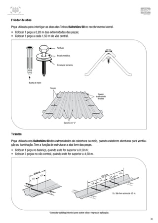 Centro de Treinamento Brasilit
26
Fixador de abas
Peça utilizada para interligar as abas das Telhas Kalhetões 90 no recobrimento lateral.
•	 Colocar 1 peça a 0,20 m das extremidades das peças;
•	 Colocar 1 peça a cada 1,50 m do vão central.
Tirantes
Peça utilizada nos Kalhetões 90 das extremidades da cobertura ou meio, quando existirem aberturas para ventila-
ção ou iluminação. Tem a função de estruturar a aba livre das peças.
•	 Colocar 1 peça no balanço, quando este for superior a 0,50 m;
•	 Colocar 3 peças no vão central, quando este for superior a 4,50 m.
* Consultar catálogo técnico para outros vãos e regras de aplicação.
 