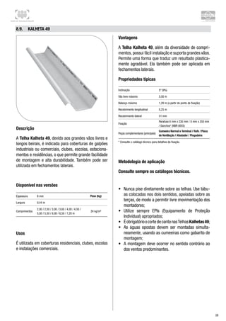 Centro de Treinamento Brasilit
28
8.9.	 Kalheta 49
Descrição
A Telha Kalheta 49, devido aos grandes vãos livres e
longos beirais, é indicada para coberturas de galpões
industriais ou comerciais, clubes, escolas, estaciona-
mentos e residências, o que permite grande facilidade
de montagem e alta durabilidade. Também pode ser
utilizada em fechamentos laterais.
Disponível nas versões
Espessura 8 mm Peso (kg)
Largura 0,44 m
Comprimentos
2,00 / 2,50 / 3,00 / 3,60 / 4,00 / 4,50 /
5,00 / 5,50 / 6,00 / 6,50 / 7,20 m
24 kg/m²
Usos
É utilizada em coberturas residenciais, clubes, escolas
e instalações comerciais.
Vantagens
A Telha Kalheta 49, além da diversidade de compri-
mentos, possui fácil instalação e suporta grandes vãos.
Permite uma forma que traduz um resultado plastica-
mente agradável. Ela também pode ser aplicada em
fechamentos laterais.
Propriedades típicas
Inclinação 5° (9%)
Vão livre máximo 5,00 m
Balanço máximo 1,20 m (a partir do ponto de fixação)
Recobrimento longitudinal 0,25 m
Recobrimento lateral 31 mm
Fixação
Parafuso 8 mm x 230 mm / 8 mm x 250 mm
/ Ganchos* (NBR 8055)
Peças complementares (principais)
Cumeeira Normal e Terminal / Rufo / Placa
de Ventilação / Afastador / Pingadeira
* Consulte o catálogo técnico para detalhes da fixação.
Metodologia de aplicação
Consulte sempre os catálogos técnicos.
•	 Nunca pise diretamente sobre as telhas. Use tábu-
as colocadas nos dois sentidos, apoiadas sobre as
terças, de modo a permitir livre movimentação dos
montadores;
•	 Utilize sempre EPIs (Equipamento de Proteção
Individual) apropriados;
•	 ÉobrigatórioocortedecantonasTelhasKalhetas49;
•	 As águas opostas devem ser montadas simulta-
neamente, usando as cumeeiras como gabarito de
montagem;
•	 A montagem deve ocorrer no sentido contrário ao
dos ventos predominantes.
 