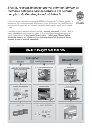 Brasilit, responsabilidade que vai além de fabricar as
melhores soluções para cobertura e um sistema
completo de Construção Industrializada.
A empresa foi pioneira no desenvolvimento da tecnologia CRFS (Cimento Reforçado com Fios Sintéticos), que utiliza o ﬁo
de polipropileno PP em substituição ao amianto na fabricação dos produtos de ﬁbrocimento. Essa inovação deu origem a
uma nova geração de produtos que, além do excelente desempenho, assegura respeito à saúde de quem os manuseia
e instala.
A preocupação em oferecer soluções inovadoras em coberturas e Construção Industrializada fez com que a família de
produtos da Brasilit aumentasse. Hoje, além dos produtos em ﬁbrocimento, telhas, placas e painéis cimentícios, o
mercado conta também com as Telhas Especiais Shingle, GraviColor e TopSteel, Caixas d’Água de Polietileno,
Subcoberturas, Acessórios para Telhados e também um Sistema Completo de Perﬁs, Acessórios de Fixação e
Tratamento de Juntas na Construção Industrializada.
A empresa foi pioneira no desenvolvimento da tecnologia CRFS (Cimento Reforçado com Fios Sintéticos), que utiliza o ﬁo
de polipropileno PP em substituição ao amianto na fabricação dos produtos de ﬁbrocimento. Essa inovação deu origem a
uma nova geração de produtos que, além do excelente desempenho, assegura respeito à saúde de quem os manuseia
e instala.
A preocupação em oferecer soluções inovadoras em coberturas e Construção Industrializada fez com que a família de
produtos da Brasilit aumentasse. Hoje, além dos produtos em ﬁbrocimento, telhas, placas e painéis cimentícios, o
mercado conta também com as Telhas Especiais Shingle, GraviColor e TopSteel, Caixas d’Água de Polietileno,
Subcoberturas, Acessórios para Telhados e também um Sistema Completo de Perﬁs, Acessórios de Fixação e
Tratamento de Juntas na Construção Industrializada.
TELHAS ESPECIAIS
SUBCOBERTURAS E ACESSÓRIOS
CAIXAS D’ÁGUA
PLACA CIMENTÍCIA IMPERMEABILIZADA
PAINEL MASTERBOARD
TELHAS TOPSTEEL
FIBROCIMENTO
Coberturas Construção Industrializada
TELHAS SHINGLE
TELHAS GRAVICOLOR
BRASILIT: SOLUÇÕES PARA TODA OBRA.
TELHAS DE FIBROCIMENTO, COLONIAL,
TRANSLÚCIDAS E PEÇAS COMPLEMENTARES
LINHA COMPLETA DE ACESSÓRIOS
 