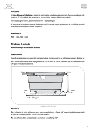 Centro de Treinamento Brasilit
31
Vantagens
A Caixa d’Água de Polietileno é resistente aos impactos e/ou às quedas acidentais. Sua composição garante
proteção UV (ultravioleta) dos raios solares, o que confere mais durabilidade ao produto.
Além do design moderno, é extremamente leve e fácil de limpar.
O sistema de fechamento da tampa dispensa acessórios, o que impede a passagem de luz, objetos, animais
ou quaisquer outras partículas em suspensão.
Normalização
NBR 14799 / NBR 14800
Metodologia de aplicação
Consulte sempre os catálogos técnicos.
Assentamento
Assente a caixa sobre uma superfície plana e nivelada, isenta de pedras ou detritos que possam danificá-la.
Para paletes de madeira, utilize espaçamento de 0,07 m entre as tábuas, de modo que as das extremidades
ultrapassem as bordas da caixa.
* Ilustração: assentamento na base.
Perfuração
Para a furação da caixa, utilize uma serra copo compatível com a flange 3/4” para as tubulações de entrada
e saída do extravasor (ladrão), que fica na parte superior.
Na área inferior, utilize uma serra copo compatível com a flange 1/2”.
 
