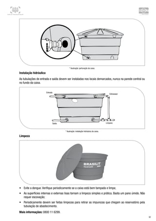 Centro de Treinamento Brasilit
32
* Ilustração: perfuração da caixa.
Instalação hidráulica
As tubulações de entrada e saída devem ser instaladas nos locais demarcados, nunca na parede central ou
no fundo da caixa.
* Ilustração: instalação hidráulica da caixa.
Limpeza
•	 Evite a dengue. Verifique periodicamente se a caixa está bem tampada e limpa;
•	 As superfícies internas e externas lisas tornam a limpeza simples e prática. Basta um pano úmido. Não
requer escovação;
•	 Periodicamente devem ser feitas limpezas para retirar as impurezas que chegam ao reservatório pela
tubulação de abastecimento.
Mais informações: 0800 11 6299.
 