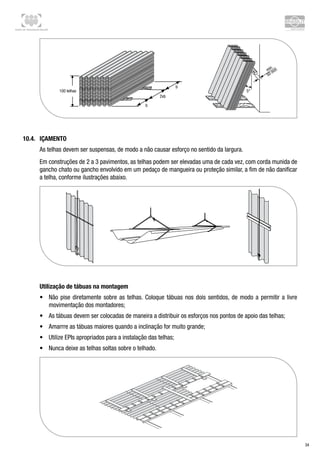 Centro de Treinamento Brasilit
34
10.4.	 Içamento
As telhas devem ser suspensas, de modo a não causar esforço no sentido da largura.
Em construções de 2 a 3 pavimentos, as telhas podem ser elevadas uma de cada vez, com corda munida de
gancho chato ou gancho envolvido em um pedaço de mangueira ou proteção similar, a fim de não danificar
a telha, conforme ilustrações abaixo.
Utilização de tábuas na montagem
•	 Não pise diretamente sobre as telhas. Coloque tábuas nos dois sentidos, de modo a permitir a livre
movimentação dos montadores;
•	 As tábuas devem ser colocadas de maneira a distribuir os esforços nos pontos de apoio das telhas;
•	 Amarrre as tábuas maiores quando a inclinação for muito grande;
•	 Utilize EPIs apropriados para a instalação das telhas;
•	 Nunca deixe as telhas soltas sobre o telhado.
 