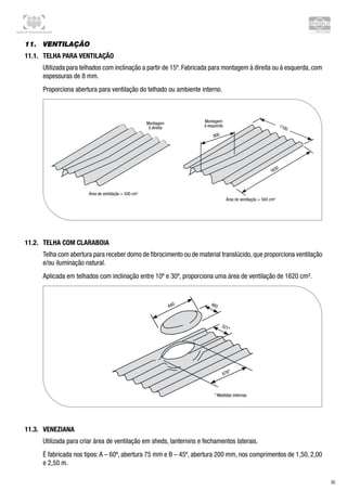 Centro de Treinamento Brasilit
35
11.	 Ventilação
11.1.	 Telha para ventilação
Utilizada para telhados com inclinação a partir de 15º. Fabricada para montagem à direita ou à esquerda, com
espessuras de 8 mm.
Proporciona abertura para ventilação do telhado ou ambiente interno.
11.2.	 Telha com claraboia
Telha com abertura para receber domo de fibrocimento ou de material translúcido,que proporciona ventilação
e/ou iluminação natural.
Aplicada em telhados com inclinação entre 10º e 30º, proporciona uma área de ventilação de 1620 cm².
11.3.	 Veneziana
Utilizada para criar área de ventilação em sheds, lanternins e fechamentos laterais.
É fabricada nos tipos:A – 60º, abertura 75 mm e B – 45º, abertura 200 mm, nos comprimentos de 1,50, 2,00
e 2,50 m.
 