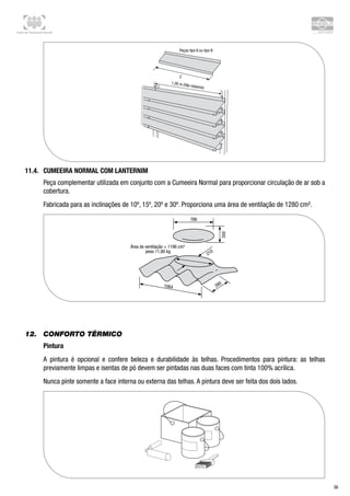 Centro de Treinamento Brasilit
36
11.4.	 Cumeeira Normal com lanternim
Peça complementar utilizada em conjunto com a Cumeeira Normal para proporcionar circulação de ar sob a
cobertura.
Fabricada para as inclinações de 10º, 15º, 20º e 30º. Proporciona uma área de ventilação de 1280 cm².
12.	 Conforto térmico
Pintura
A pintura é opcional e confere beleza e durabilidade às telhas. Procedimentos para pintura: as telhas
previamente limpas e isentas de pó devem ser pintadas nas duas faces com tinta 100% acrílica.
Nunca pinte somente a face interna ou externa das telhas. A pintura deve ser feita dos dois lados.
 