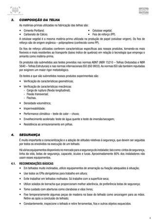 Centro de Treinamento Brasilit
6
3.	 Composição da telha
As matérias-primas utilizadas na fabricação das telhas são:
•	 Cimento Portland;
•	 Carbonato de Cálcio;
•	 Celulose vegetal;
•	 Fios de reforço (PP).
A celulose vegetal é a mesma matéria-prima utilizada na produção de papel (celulose virgem). Os fios de
reforço são de origem orgânica – polipropileno (conhecido como PP).
Os fios de reforço utilizados conferem características específicas aos nossos produtos, tornando-os mais
flexíveis e mais resistentes ao transporte (baixo índice de quebras) em relação à tecnologia que emprega o
amianto como matéria-prima.
Os produtos são submetidos aos testes previstos nas normas ABNT (NBR 15210 – Telhas Onduladas e NBR
5640 – Telhas Estruturais) e nas normas internacionais ISO (ISO 9933).As normas ISO são também reputadas
por exigirem um maior rigor metodológico.
Os testes a que são submetidos nossos produtos experimentais são:
•	 Verificação de características geométricas;
•	 Verificação de características mecânicas:
-- Carga de ruptura (flexão longitudinal);
-- Flexão transversal;
-- Flechas.
•	 Densidade volumétrica;
•	 Impermeabilidade;
•	 Performance climática – teste de calor – chuva;
•	 Envelhecimento acelerado: teste de água quente e teste de imersão/secagem;
•	 Resistência ao armazenamento em pilhas.
4.	 Segurança
É muito importante a conscientização e a adoção de atitudes relativas à segurança, que devem ser seguidas
por todos os envolvidos na execução de um telhado.
Háváriosequipamentosdisponíveisnomercadoparaasegurançadoinstalador,taiscomo:cintosdesegurança,
linha da vida, botas de segurança, capacete, óculos e luvas. Aproximadamente 80% dos instaladores não
usam esses equipamentos.
4.1.	 Recomendações Básicas
•	 Em telhados muito inclinados, utilize equipamentos de amarração ou fixação adequados à situação;
•	 Use todos os EPIs obrigatórios para trabalho em altura;
•	 Evite trabalhar em telhados molhados. Só trabalhe com a superfície seca;
•	 Utilize solados de borracha que proporcionam melhor aderência, de preferência botas de segurança;
•	 Tome cuidado com aberturas como claraboias e vãos livres;
•	 Fixe temporariamente algumas peças de madeira na base do telhado como ancoragem para as mãos.
Retire-as após a conclusão do telhado;
•	 Constantemente, inspecione o telhado e retire ferramentas, fios e outros objetos esquecidos.
 