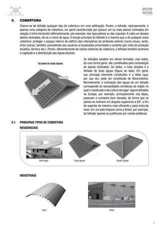 Centro de Treinamento Brasilit
7
5.	 Cobertura
Chama-se de telhado qualquer tipo de cobertura em uma edificação. Porém, o telhado, rigorosamente, é
apenas uma categoria de cobertura, em geral caracterizado por possuir um ou mais planos inclinados em
relação à linha horizontal (diferentemente, por exemplo, das lajes planas ou das cúpulas). A cada um desses
planos inclinados, dá-se o nome de água. A função principal do telhado é a mesma que a de qualquer outra
cobertura: proteger o espaço interno do edifício das intempéries do ambiente exterior (como chuva, vento,
entre outros), também concedendo aos usuários aí localizados privacidade e conforto (por meio de proteção
acústica, térmica etc.). Porém, diferentemente de outros sistemas de cobertura, o telhado também promove
a captação e a distribuição das águas pluviais.
Os telhados existem em vários formatos, mas todos,
de uma forma geral, são constituídos pela composição
de planos inclinados. De todos, o mais simples é o
telhado de duas águas (figura ao lado). Em geral,
seu principal elemento construtivo é a telha (que,
por sua vez, pode ser constituída de fibrocimento).
Normalmente, a inclinação das águas de um telhado
corresponde às necessidades climáticas da região no
qual é construído e da cultura do lugar: alguns telhados
na Europa, por exemplo, principalmente nos Alpes,
possuem a cumeeira bem elevada, de forma que os
planos se inclinem em ângulos superiores a 60º, a fim
de suportar de maneira mais eficiente o peso extra da
neve. Em um país tropical como o Brasil, por exemplo,
tal telhado apenas se justificaria por razões estéticas.
Uma água Duas águas Quatro águas
ShedArco
Telhado de duas águas
5.1.	 Principais tipos de Cobertura
Residenciais
Industriais
 