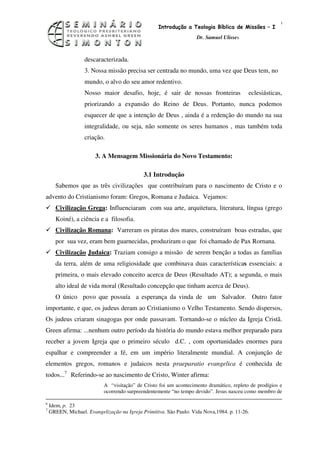 10
                                                   Introdução a Teologia Bíblica de Missões – I
                                                                    Dr. Samuel Ulisses



                   descaracterizada.
                   3. Nossa missão precisa ser centrada no mundo, uma vez que Deus tem, no
                   mundo, o alvo do seu amor redentivo.
                   Nosso maior desafio, hoje, é sair de nossas fronteiras                 eclesiásticas,
                   priorizando a expansão do Reino de Deus. Portanto, nunca podemos
                   esquecer de que a intenção de Deus , ainda é a redenção do mundo na sua
                   integralidade, ou seja, não somente os seres humanos , mas também toda
                   criação.

                        3. A Mensagem Missionária do Novo Testamento:

                                             3.1 Introdução
      Sabemos que as três civilizações que contribuíram para o nascimento de Cristo e o
advento do Cristianismo foram: Gregos, Romana e Judaica. Vejamos:
      Civilização Grega: Influenciaram com sua arte, arquitetura, literatura, língua (grego
      Koiné), a ciência e a filosofia.
      Civilização Romana: Varreram os piratas dos mares, construíram boas estradas, que
      por sua vez, eram bem guarnecidas, produziram o que foi chamado de Pax Rornana.
      Civilização Judaica: Traziam consigo a missão de serem benção a todas as famílias
      da terra, além de uma religiosidade que combinava duas características essenciais: a
      primeira, o mais elevado conceito acerca de Deus (Resultado AT); a segunda, o mais
      alto ideal de vida moral (Resultado concepção que tinham acerca de Deus).
      O único povo que possuía a esperança da vinda de um Salvador. Outro fator
importante, e que, os judeus deram ao Cristianismo o Velho Testamento. Sendo dispersos,
Os judeus criaram sinagogas por onde passavam. Tornando-se o núcleo da Igreja Cristã.
Green afirma: ...nenhum outro período da história do mundo estava melhor preparado para
receber a jovem Igreja que o primeiro século d.C. , com oportunidades enormes para
espalhar e compreender a fé, em um império literalmente mundial. A conjunção de
elementos gregos, romanos e judaicos nesta praeparatio evangelica é conhecida de
todos...7 Referindo-se ao nascimento de Cristo, Winter afirma:
                           A “visitação” de Cristo foi um acontecimento dramático, repleto de prodígios e
                           ocorrendo surpreendentemente “no tempo devido”. Jesus nasceu como membro de

6
    Idem, p. 23
7
    GREEN, Michael. Evangelização na Igreja Primitiva. São Paulo: Vida Nova,1984. p. 11-26.
 